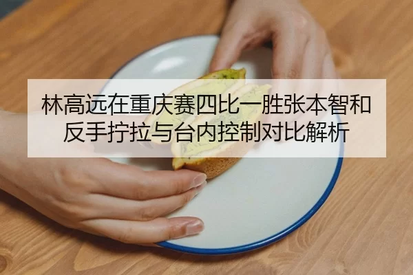 林高远在重庆赛四比一胜张本智和 反手拧拉与台内控制对比解析