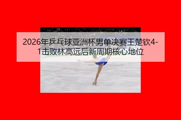 2026年乒乓球亚洲杯男单决赛王楚钦4-1击败林高远后新周期核心地位